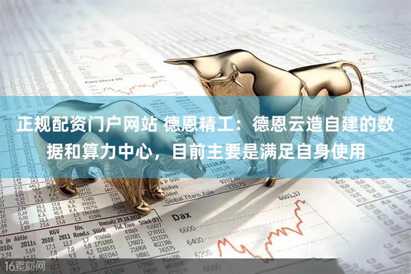 正规配资门户网站 德恩精工：德恩云造自建的数据和算力中心，目前主要是满足自身使用