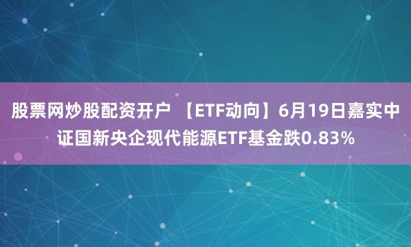 股票网炒股配资开户 【ETF动向】6月19日嘉实中证国新央企现代能源ETF基金跌0.83%