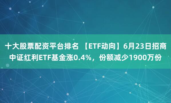 十大股票配资平台排名 【ETF动向】6月23日招商中证红利ETF基金涨0.4%，份额减少1900万份