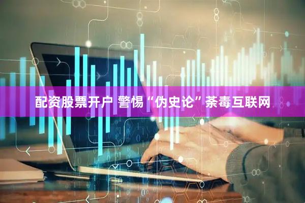 配资股票开户 警惕“伪史论”荼毒互联网
