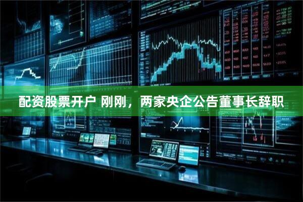 配资股票开户 刚刚，两家央企公告董事长辞职
