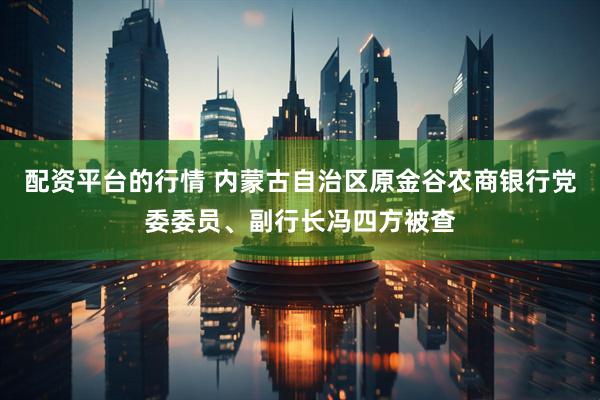 配资平台的行情 内蒙古自治区原金谷农商银行党委委员、副行长冯四方被查