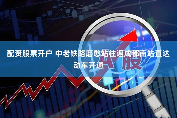 配资股票开户 中老铁路磨憨站往返成都南站直达动车开通