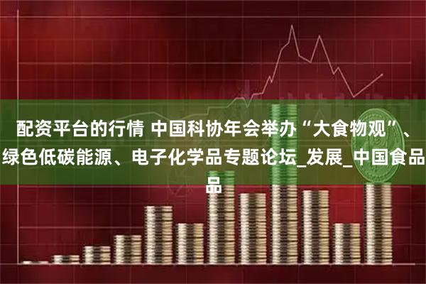 配资平台的行情 中国科协年会举办“大食物观”、绿色低碳能源、电子化学品专题论坛_发展_中国食品