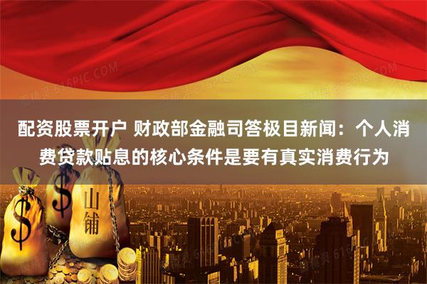 配资股票开户 财政部金融司答极目新闻：个人消费贷款贴息的核心条件是要有真实消费行为