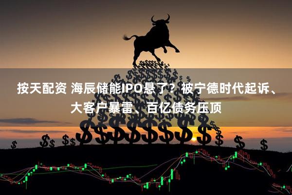 按天配资 海辰储能IPO悬了？被宁德时代起诉、大客户暴雷、百亿债务压顶