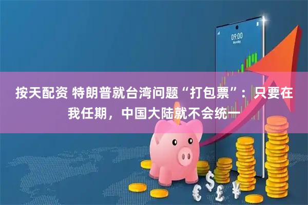 按天配资 特朗普就台湾问题“打包票”：只要在我任期，中国大陆就不会统一