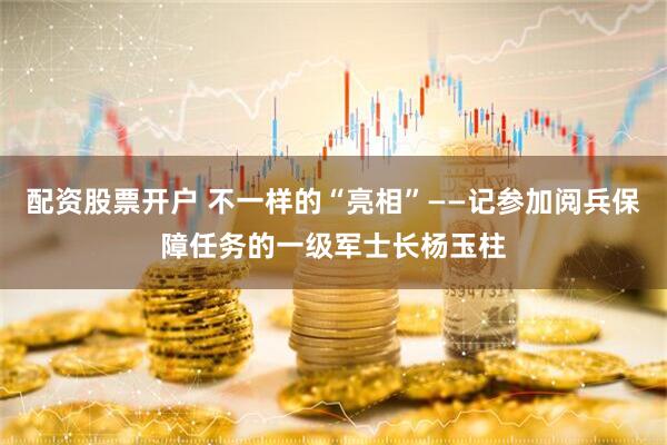 配资股票开户 不一样的“亮相”——记参加阅兵保障任务的一级军士长杨玉柱