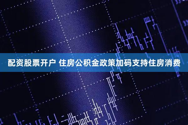 配资股票开户 住房公积金政策加码支持住房消费