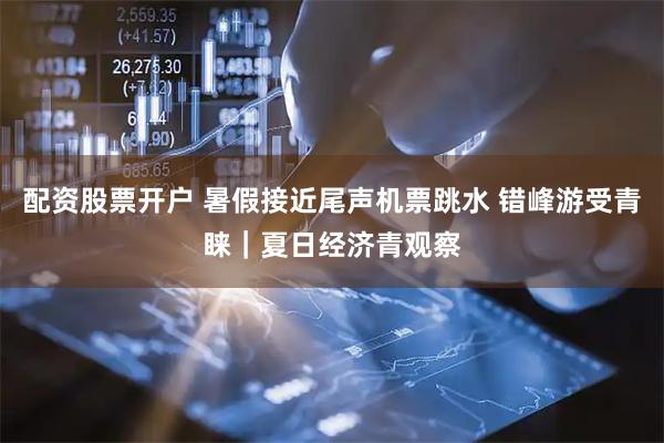 配资股票开户 暑假接近尾声机票跳水 错峰游受青睐｜夏日经济青观察