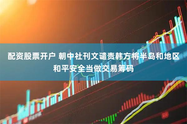配资股票开户 朝中社刊文谴责韩方将半岛和地区和平安全当做交易筹码