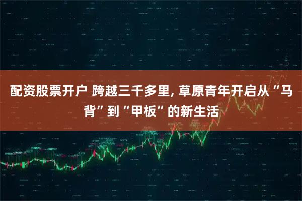 配资股票开户 跨越三千多里, 草原青年开启从“马背”到“甲板”的新生活