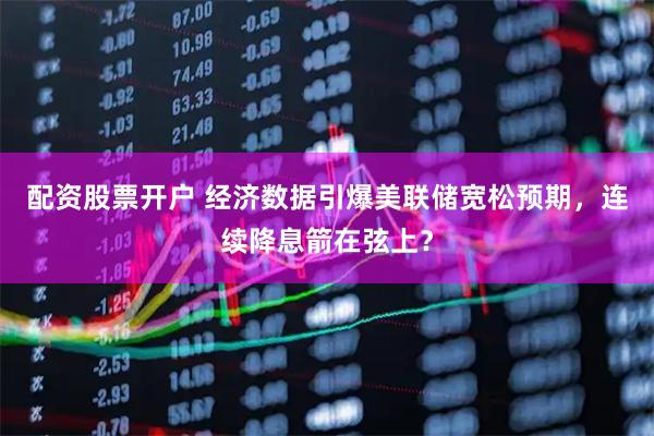 配资股票开户 经济数据引爆美联储宽松预期，连续降息箭在弦上？