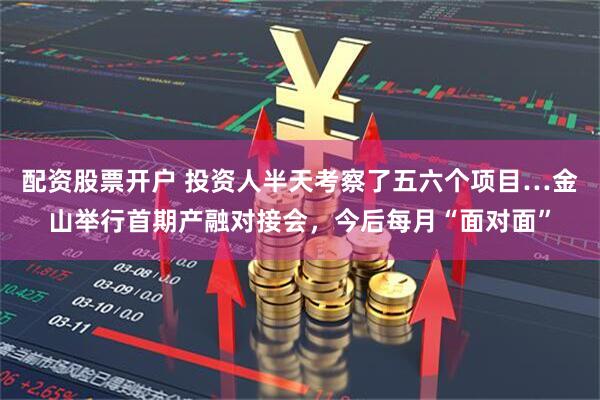 配资股票开户 投资人半天考察了五六个项目…金山举行首期产融对接会，今后每月“面对面”
