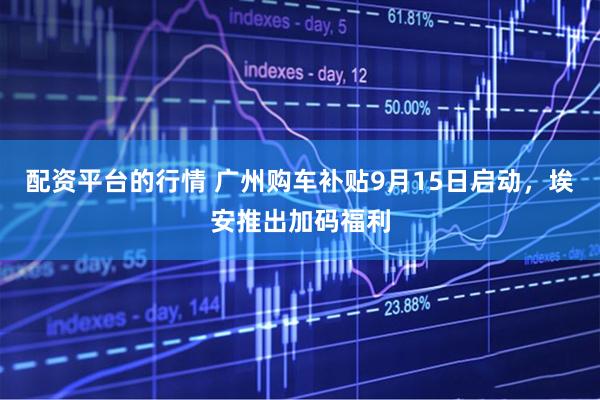 配资平台的行情 广州购车补贴9月15日启动，埃安推出加码福利