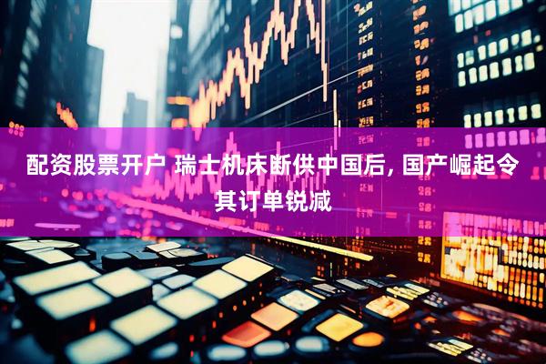 配资股票开户 瑞士机床断供中国后, 国产崛起令其订单锐减