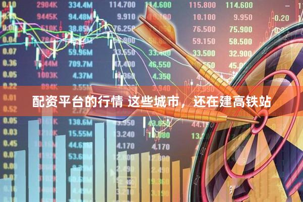 配资平台的行情 这些城市，还在建高铁站
