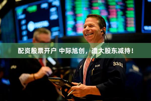配资股票开户 中际旭创，遭大股东减持！