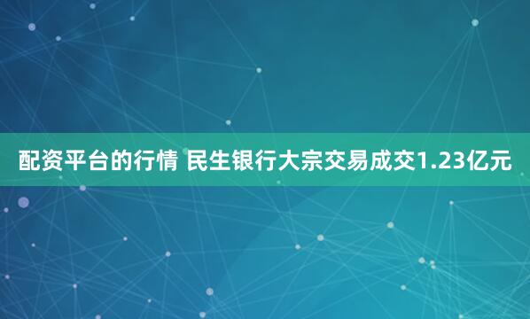 配资平台的行情 民生银行大宗交易成交1.23亿元