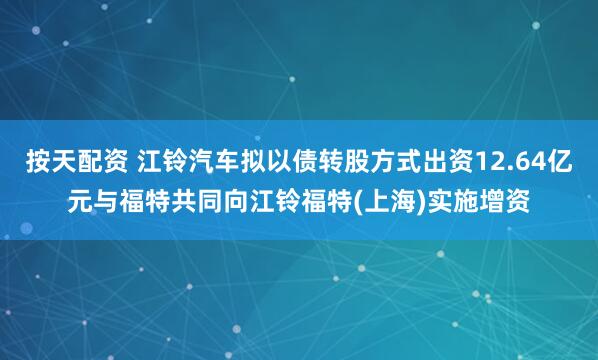 按天配资 江铃汽车拟以债转股方式出资12.64亿元与福特共同向江铃福特(上海)实施增资