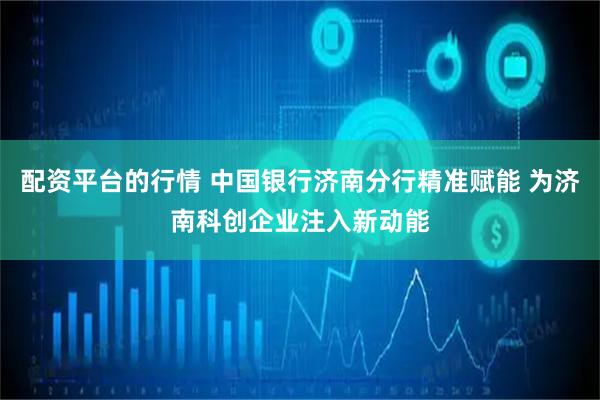 配资平台的行情 中国银行济南分行精准赋能 为济南科创企业注入新动能