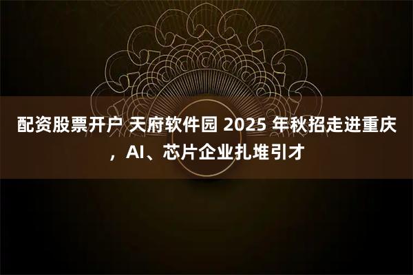配资股票开户 天府软件园 2025 年秋招走进重庆，AI、芯片企业扎堆引才
