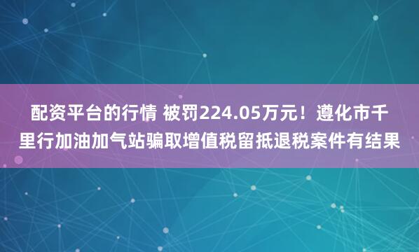 配资平台的行情 被罚224.05万元！遵化市千里行加油加气站骗取增值税留抵退税案件有结果
